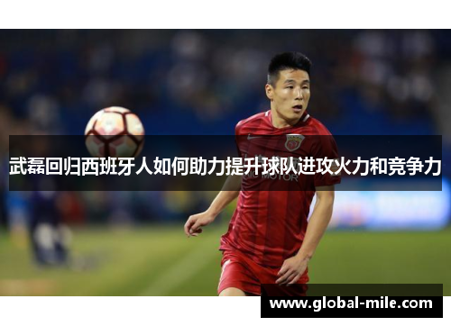 武磊回归西班牙人如何助力提升球队进攻火力和竞争力